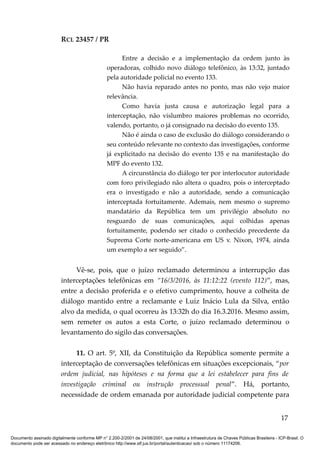 RCL 23457 / PR
Entre a decisão e a implementação da ordem junto às
operadoras, colhido novo diálogo telefônico, às 13:32, juntado
pela autoridade policial no evento 133.
Não havia reparado antes no ponto, mas não vejo maior
relevância.
Como havia justa causa e autorização legal para a
interceptação, não vislumbro maiores problemas no ocorrido,
valendo, portanto, o já consignado na decisão do evento 135.
Não é ainda o caso de exclusão do diálogo considerando o
seu conteúdo relevante no contexto das investigações, conforme
já explicitado na decisão do evento 135 e na manifestação do
MPF do evento 132.
A circunstância do diálogo ter por interlocutor autoridade
com foro privilegiado não altera o quadro, pois o interceptado
era o investigado e não a autoridade, sendo a comunicação
interceptada fortuitamente. Ademais, nem mesmo o supremo
mandatário da República tem um privilégio absoluto no
resguardo de suas comunicações, aqui colhidas apenas
fortuitamente, podendo ser citado o conhecido precedente da
Suprema Corte norte-americana em US v. Nixon, 1974, ainda
um exemplo a ser seguido”.
Vê-se, pois, que o juízo reclamado determinou a interrupção das
interceptações telefônicas em “16/3/2016, às 11:12:22 (evento 112)”, mas,
entre a decisão proferida e o efetivo cumprimento, houve a colheita de
diálogo mantido entre a reclamante e Luiz Inácio Lula da Silva, então
alvo da medida, o qual ocorreu às 13:32h do dia 16.3.2016. Mesmo assim,
sem remeter os autos a esta Corte, o juízo reclamado determinou o
levantamento do sigilo das conversações.
11. O art. 5º, XII, da Constituição da República somente permite a
interceptação de conversações telefônicas em situações excepcionais, “por
ordem judicial, nas hipóteses e na forma que a lei estabelecer para fins de
investigação criminal ou instrução processual penal”. Há, portanto,
necessidade de ordem emanada por autoridade judicial competente para
17
Documento assinado digitalmente conforme MP n° 2.200-2/2001 de 24/08/2001, que institui a Infraestrutura de Chaves Públicas Brasileira - ICP-Brasil. O
documento pode ser acessado no endereço eletrônico http://www.stf.jus.br/portal/autenticacao/ sob o número 11174206.
 