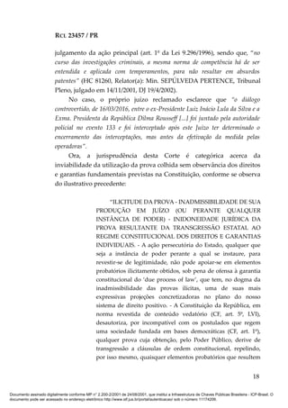 RCL 23457 / PR
julgamento da ação principal (art. 1º da Lei 9.296/1996), sendo que, “no
curso das investigações criminais, a mesma norma de competência há de ser
entendida e aplicada com temperamentos, para não resultar em absurdos
patentes” (HC 81260, Relator(a): Min. SEPÚLVEDA PERTENCE, Tribunal
Pleno, julgado em 14/11/2001, DJ 19/4/2002).
No caso, o próprio juízo reclamado esclarece que “o diálogo
controvertido, de 16/03/2016, entre o ex-Presidente Luiz Inácio Lula da Silva e a
Exma. Presidenta da República Dilma Rousseff [...] foi juntado pela autoridade
policial no evento 133 e foi interceptado após este Juízo ter determinado o
encerramento das interceptações, mas antes da efetivação da medida pelas
operadoras”.
Ora, a jurisprudência desta Corte é categórica acerca da
inviabilidade da utilização da prova colhida sem observância dos direitos
e garantias fundamentais previstas na Constituição, conforme se observa
do ilustrativo precedente:
“ILICITUDE DA PROVA - INADMISSIBILIDADE DE SUA
PRODUÇÃO EM JUÍZO (OU PERANTE QUALQUER
INSTÂNCIA DE PODER) - INIDONEIDADE JURÍDICA DA
PROVA RESULTANTE DA TRANSGRESSÃO ESTATAL AO
REGIME CONSTITUCIONAL DOS DIREITOS E GARANTIAS
INDIVIDUAIS. - A ação persecutória do Estado, qualquer que
seja a instância de poder perante a qual se instaure, para
revestir-se de legitimidade, não pode apoiar-se em elementos
probatórios ilicitamente obtidos, sob pena de ofensa à garantia
constitucional do ‘due process of law’, que tem, no dogma da
inadmissibilidade das provas ilícitas, uma de suas mais
expressivas projeções concretizadoras no plano do nosso
sistema de direito positivo. - A Constituição da República, em
norma revestida de conteúdo vedatório (CF, art. 5º, LVI),
desautoriza, por incompatível com os postulados que regem
uma sociedade fundada em bases democráticas (CF, art. 1º),
qualquer prova cuja obtenção, pelo Poder Público, derive de
transgressão a cláusulas de ordem constitucional, repelindo,
por isso mesmo, quaisquer elementos probatórios que resultem
18
Documento assinado digitalmente conforme MP n° 2.200-2/2001 de 24/08/2001, que institui a Infraestrutura de Chaves Públicas Brasileira - ICP-Brasil. O
documento pode ser acessado no endereço eletrônico http://www.stf.jus.br/portal/autenticacao/ sob o número 11174206.
 