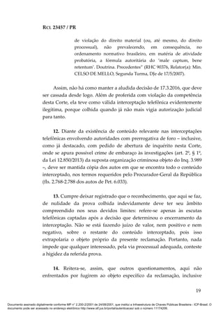 RCL 23457 / PR
de violação do direito material (ou, até mesmo, do direito
processual), não prevalecendo, em consequência, no
ordenamento normativo brasileiro, em matéria de atividade
probatória, a fórmula autoritária do ‘male captum, bene
retentum’. Doutrina. Precedentes” (RHC 90376, Relator(a): Min.
CELSO DE MELLO, Segunda Turma, DJe de 17/5/2007).
Assim, não há como manter a aludida decisão de 17.3.2016, que deve
ser cassada desde logo. Além de proferida com violação da competência
desta Corte, ela teve como válida interceptação telefônica evidentemente
ilegítima, porque colhida quando já não mais vigia autorização judicial
para tanto.
12. Diante da existência de conteúdo relevante nas interceptações
telefônicas envolvendo autoridades com prerrogativa de foro – inclusive,
como já destacado, com pedido de abertura de inquérito nesta Corte,
onde se apura possível crime de embaraço às investigações (art. 2º, § 1º,
da Lei 12.850/2013) da suposta organização criminosa objeto do Inq. 3.989
–, deve ser mantida cópia dos autos em que se encontra todo o conteúdo
interceptado, nos termos requeridos pelo Procurador-Geral da República
(fls. 2.768-2.788 dos autos de Pet. 6.033).
13. Cumpre deixar registrado que o reconhecimento, que aqui se faz,
de nulidade da prova colhida indevidamente deve ter seu âmbito
compreendido nos seus devidos limites: refere-se apenas às escutas
telefônicas captadas após a decisão que determinou o encerramento da
interceptação. Não se está fazendo juízo de valor, nem positivo e nem
negativo, sobre o restante do conteúdo interceptado, pois isso
extrapolaria o objeto próprio da presente reclamação. Portanto, nada
impede que qualquer interessado, pela via processual adequada, conteste
a higidez da referida prova.
14. Reitera-se, assim, que outros questionamentos, aqui não
enfrentados por fugirem ao objeto específico da reclamação, inclusive
19
Documento assinado digitalmente conforme MP n° 2.200-2/2001 de 24/08/2001, que institui a Infraestrutura de Chaves Públicas Brasileira - ICP-Brasil. O
documento pode ser acessado no endereço eletrônico http://www.stf.jus.br/portal/autenticacao/ sob o número 11174206.
 