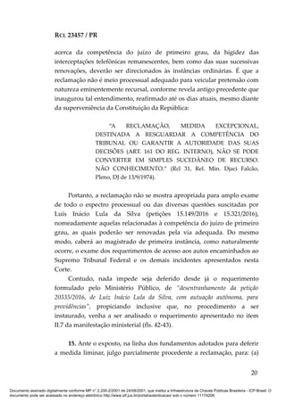 RCL 23457 / PR
acerca da competência do juízo de primeiro grau, da higidez das
interceptações telefônicas remanescentes, bem como das suas sucessivas
renovações, deverão ser direcionados às instâncias ordinárias. É que a
reclamação não é meio processual adequado para veicular pretensão com
natureza eminentemente recursal, conforme revela antigo precedente que
inaugurou tal entendimento, reafirmado até os dias atuais, mesmo diante
da superveniência da Constituição da República:
“A RECLAMAÇÃO, MEDIDA EXCEPCIONAL,
DESTINADA A RESGUARDAR A COMPETÊNCIA DO
TRIBUNAL OU GARANTIR A AUTORIDADE DAS SUAS
DECISÕES (ART. 161 DO REG. INTERNO), NÃO SE PODE
CONVERTER EM SIMPLES SUCEDÂNEO DE RECURSO.
NÃO CONHECIMENTO.” (Rcl 31, Rel. Min. Djaci Falcão,
Pleno, DJ de 13/9/1974).
Portanto, a reclamação não se mostra apropriada para amplo exame
de todo o espectro processual ou das diversas questões suscitadas por
Luís Inácio Lula da Silva (petições 15.149/2016 e 15.321/2016),
nomeadamente aquelas relacionadas à competência do juízo de primeiro
grau, as quais poderão ser renovadas pela via adequada. Do mesmo
modo, caberá ao magistrado de primeira instância, como naturalmente
ocorre, o exame dos requerimentos de acesso aos autos encaminhados ao
Supremo Tribunal Federal e os demais incidentes apresentados nesta
Corte.
Contudo, nada impede seja deferido desde já o requerimento
formulado pelo Ministério Público, de “desentranhamento da petição
20335/2016, de Luiz Inácio Lula da Silva, com autuação autônoma, para
providências”, propiciando inclusive que, no procedimento a ser
instaurado, venha a ser analisado o requerimento apresentado no item
II.7 da manifestação ministerial (fls. 42-43).
15. Ante o exposto, na linha dos fundamentos adotados para deferir
a medida liminar, julgo parcialmente procedente a reclamação, para: (a)
20
Documento assinado digitalmente conforme MP n° 2.200-2/2001 de 24/08/2001, que institui a Infraestrutura de Chaves Públicas Brasileira - ICP-Brasil. O
documento pode ser acessado no endereço eletrônico http://www.stf.jus.br/portal/autenticacao/ sob o número 11174206.
 