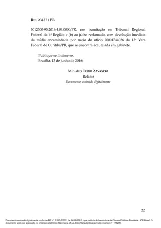 RCL 23457 / PR
5012300-95.2016.4.04.0000/PR, em tramitação no Tribunal Regional
Federal da 4ª Região; e (b) ao juízo reclamado, com devolução imediata
da mídia encaminhada por meio do ofício 70001744026 da 13ª Vara
Federal de Curitiba/PR, que se encontra acautelada em gabinete.
Publique-se. Intime-se.
Brasília, 13 de junho de 2016
Ministro TEORI ZAVASCKI
Relator
Documento assinado digitalmente
22
Documento assinado digitalmente conforme MP n° 2.200-2/2001 de 24/08/2001, que institui a Infraestrutura de Chaves Públicas Brasileira - ICP-Brasil. O
documento pode ser acessado no endereço eletrônico http://www.stf.jus.br/portal/autenticacao/ sob o número 11174206.
 