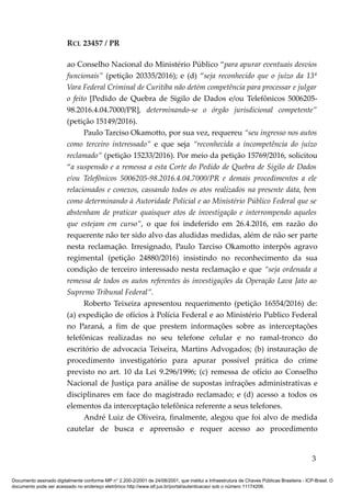 RCL 23457 / PR
ao Conselho Nacional do Ministério Público “para apurar eventuais desvios
funcionais” (petição 20335/2016); e (d) “seja reconhecido que o juízo da 13ª
Vara Federal Criminal de Curitiba não detém competência para processar e julgar
o feito [Pedido de Quebra de Sigilo de Dados e/ou Telefônicos 5006205-
98.2016.4.04.7000/PR], determinando-se o órgão jurisdicional competente”
(petição 15149/2016).
Paulo Tarciso Okamotto, por sua vez, requereu “seu ingresso nos autos
como terceiro interessado” e que seja “reconhecida a incompetência do juízo
reclamado” (petição 15233/2016). Por meio da petição 15769/2016, solicitou
“a suspensão e a remessa a esta Corte do Pedido de Quebra de Sigilo de Dados
e/ou Telefônicos 5006205-98.2016.4.04.7000/PR e demais procedimentos a ele
relacionados e conexos, cassando todos os atos realizados na presente data, bem
como determinando à Autoridade Policial e ao Ministério Público Federal que se
abstenham de praticar quaisquer atos de investigação e interrompendo aqueles
que estejam em curso”, o que foi indeferido em 26.4.2016, em razão do
requerente não ter sido alvo das aludidas medidas, além de não ser parte
nesta reclamação. Irresignado, Paulo Tarciso Okamotto interpôs agravo
regimental (petição 24880/2016) insistindo no reconhecimento da sua
condição de terceiro interessado nesta reclamação e que “seja ordenada a
remessa de todos os autos referentes às investigações da Operação Lava Jato ao
Supremo Tribunal Federal”.
Roberto Teixeira apresentou requerimento (petição 16554/2016) de:
(a) expedição de ofícios à Polícia Federal e ao Ministério Publico Federal
no Paraná, a fim de que prestem informações sobre as interceptações
telefônicas realizadas no seu telefone celular e no ramal-tronco do
escritório de advocacia Teixeira, Martins Advogados; (b) instauração de
procedimento investigatório para apurar possível prática do crime
previsto no art. 10 da Lei 9.296/1996; (c) remessa de ofício ao Conselho
Nacional de Justiça para análise de supostas infrações administrativas e
disciplinares em face do magistrado reclamado; e (d) acesso a todos os
elementos da interceptação telefônica referente a seus telefones.
André Luiz de Oliveira, finalmente, alegou que foi alvo de medida
cautelar de busca e apreensão e requer acesso ao procedimento
3
Documento assinado digitalmente conforme MP n° 2.200-2/2001 de 24/08/2001, que institui a Infraestrutura de Chaves Públicas Brasileira - ICP-Brasil. O
documento pode ser acessado no endereço eletrônico http://www.stf.jus.br/portal/autenticacao/ sob o número 11174206.
 
