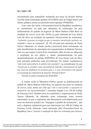 RCL 23457 / PR
encaminhado pela autoridade reclamada por força da decisão liminar
exarada nesta reclamação (petição 16111/2016). José de Filippi Júnior, por
último, pleiteou acesso aos presentes autos (petição 17960/2016).
Com vista dos autos, o Procurador-Geral da República manifestou-
se, inicialmente: (a) pelo não cabimento da reclamação; (b) pelo
indeferimento do pedido de ingresso de Mário Barbosa Villas Boas na
condição de amicus curiae (fls. 34-35); (c) pela admissão de Luiz Inácio
Lula da Silva na condição de assistente litisconsorcial da reclamante,
“recebendo o processo no estágio em que se encontra, não devendo, portanto, ser
ampliado o objeto da reclamação” (fl. 37); (d) pela não admissão de Paulo
Tarciso Okamotto na relação jurídica processual desta reclamação; (e)
pelo descabimento da apreciação dos requerimentos de Roberto Teixeira,
uma vez que sequer é parte desta reclamação, além de não ser adequada
a ampliação de seu objeto; e, ainda, preliminarmente, (f) pelo
desentranhamento da petição 20335/2016, de Luiz Inácio Lula da Silva,
com autuação autônoma, para providências. No mérito, manifestou-se
“pela total improcedência do pedido nela veiculado”, na consideração de que
“mesmo que se considere como eventualmente indevido o levantamento do sigilo
das conversas telefônicas em primeiro grau [...], essa circunstância não importa
em usurpação da competência do Supremo Tribunal Federal”.
Vieram os autos conclusos em 25.05.2016.
2. Assiste razão ao Ministério Público quanto ao indeferimento do
pedido de Mário Barbosa Villas Boas, de ingresso nos autos na condição
de amicus curiae, tendo em vista que “não se desincumbiu o requerente de
demonstrar sua representatividade”, consoante dispõe o art. 138 do Código
de Processo Civil. Também deve ser indeferido o requerimento de Paulo
Tarciso Okamoto, de admissão neste reclamação como terceiro
interessado, já que o requerente não demonstrou com objetividade qual
seria seu interesse jurídico em “impugnar o pedido do reclamante”, que
seria a hipótese admissível para sua intervenção (art. 990 do Código de
Processo Civil). Ademais, como destacado pelo Procurador-Geral da
República, não é “possível a ampliação do objeto da reclamação para alcançar
4
Documento assinado digitalmente conforme MP n° 2.200-2/2001 de 24/08/2001, que institui a Infraestrutura de Chaves Públicas Brasileira - ICP-Brasil. O
documento pode ser acessado no endereço eletrônico http://www.stf.jus.br/portal/autenticacao/ sob o número 11174206.
 