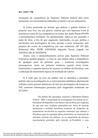 RCL 23457 / PR
usurpação da competência do Supremo Tribunal Federal pelo juízo
reclamado, nas circunstâncias indicadas na inicial e em seu aditamento.
4. Como destacado na decisão que deferiu o pedido liminar, o
presente caso traz, em sua gênese, matéria que esta Suprema Corte já
reconheceu como de sua competência no exame das Ações Penais 871-878
e procedimentos correlatos. Na oportunidade, optou-se por proceder à
cisão do feito, a fim de que seguissem tramitando, no que pertine a
envolvidos sem prerrogativa de foro, perante o juízo reclamado, sem
prejuízo do exame de competência nas vias ordinárias (AP 871 QO,
Relator(a): Min. TEORI ZAVASCKI, Segunda Turma, julgado em
10/6/2014, DJe de 30/10/2014).
Assim, com o desmembramento prévio pelo Supremo Tribunal
Federal no aludido julgado – e, frisa-se, sem análise sobre a competência
de qualquer juízo de primeiro grau –, inúmeras investigações
prosseguiram, tanto em primeira instância, quanto nesta Corte,
relacionadas a supostos desvios de recursos no âmbito da Petrobras, com
a utilização de mecanismos típicos de ocultação de valores.
5. É certo que, no caso em análise, não se identifica, a princípio,
tenham sido as investigações ou as interceptações telefônicas abertamente
voltadas contra pessoas detentoras de foro por prerrogativa de função no
STF, conforme informações prestadas pelo magistrado reclamado em
29.3.2016:
“No âmbito das apurações, requereu o Ministério Público
Federal - MPF a instauração de investigações em relação ao ex-
Presidente da República Luiz Inácio Lula da Silva, por suspeitas
de que este teria ocultado patrimônio em nome de pessoas
interpostas e recebido benefícios materiais de dirigentes de
empreiteiras envolvidos no esquema criminoso que vitimou a
Petrobras, quer na aquisição desse patrimônio, na realização de
reformas custosas em imóveis, ou no pagamento de serviços
supostamente prestados pelo referido ex-Presidente e suas
6
Documento assinado digitalmente conforme MP n° 2.200-2/2001 de 24/08/2001, que institui a Infraestrutura de Chaves Públicas Brasileira - ICP-Brasil. O
documento pode ser acessado no endereço eletrônico http://www.stf.jus.br/portal/autenticacao/ sob o número 11174206.
 