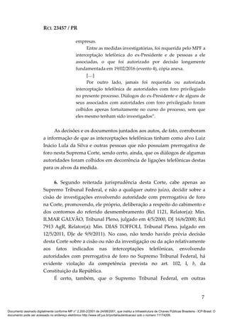 RCL 23457 / PR
empresas.
Entre as medidas investigatórias, foi requerida pelo MPF a
interceptação telefônica do ex-Presidente e de pessoas a ele
associadas, o que foi autorizado por decisão longamente
fundamentada em 19/02/2016 (evento 4), cópia anexa.
[…]
Por outro lado, jamais foi requerida ou autorizada
interceptação telefônica de autoridades com foro privilegiado
no presente processo. Diálogos do ex-Presidente e de alguns de
seus associados com autoridades com foro privilegiado foram
colhidos apenas fortuitamente no curso do processo, sem que
eles mesmo tenham sido investigados”.
As decisões e os documentos juntados aos autos, de fato, corroboram
a informação de que as interceptações telefônicas tinham como alvo Luiz
Inácio Lula da Silva e outras pessoas que não possuíam prerrogativa de
foro nesta Suprema Corte, sendo certo, ainda, que os diálogos de algumas
autoridades foram colhidos em decorrência de ligações telefônicas destas
para os alvos da medida.
6. Segundo reiterada jurisprudência desta Corte, cabe apenas ao
Supremo Tribunal Federal, e não a qualquer outro juízo, decidir sobre a
cisão de investigações envolvendo autoridade com prerrogativa de foro
na Corte, promovendo, ele próprio, deliberação a respeito do cabimento e
dos contornos do referido desmembramento (Rcl 1121, Relator(a): Min.
ILMAR GALVÃO, Tribunal Pleno, julgado em 4/5/2000, DJ 16/6/2000; Rcl
7913 AgR, Relator(a): Min. DIAS TOFFOLI, Tribunal Pleno, julgado em
12/5/2011, DJe de 9/9/2011). No caso, não tendo havido prévia decisão
desta Corte sobre a cisão ou não da investigação ou da ação relativamente
aos fatos indicados nas interceptações telefônicas, envolvendo
autoridades com prerrogativa de foro no Supremo Tribunal Federal, há
evidente violação da competência prevista no art. 102, I, b, da
Constituição da República.
É certo, também, que o Supremo Tribunal Federal, em outras
7
Documento assinado digitalmente conforme MP n° 2.200-2/2001 de 24/08/2001, que institui a Infraestrutura de Chaves Públicas Brasileira - ICP-Brasil. O
documento pode ser acessado no endereço eletrônico http://www.stf.jus.br/portal/autenticacao/ sob o número 11174206.
 