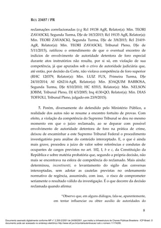 RCL 23457 / PR
reclamações correlacionadas (v.g Rcl 19138 AgR, Relator(a): Min. TEORI
ZAVASCKI, Segunda Turma, DJe de 18/3/2015; Rcl 19135 AgR, Relator(a):
Min. TEORI ZAVASCKI, Segunda Turma, DJe de 3/8/2015; Rcl 21419-
AgR, Relator(a): Min. TEORI ZAVASCKI, Tribunal Pleno, DJe de
5/11/2015), ratificou o entendimento de que o eventual encontro de
indícios de envolvimento de autoridade detentora de foro especial
durante atos instrutórios não resulta, por si só, em violação de sua
competência, já que apurados sob o crivo de autoridade judiciária que,
até então, por decisão da Corte, não violava competência de foro superior
(RHC 120379, Relator(a): Min. LUIZ FUX, Primeira Turma, DJe
24/10/2014; AI 626214-AgR, Relator(a): Min. JOAQUIM BARBOSA,
Segunda Turma, DJe 8/10/2010; HC 83515, Relator(a): Min. NELSON
JOBIM, Tribunal Pleno, DJ 4/3/2005; Inq 4130-QO, Relator(a): Min. DIAS
TOFFOLI, Tribunal Pleno, julgado em 23/9/2015).
7. Porém, diversamente do defendido pelo Ministério Público, a
realidade dos autos não se resume a encontro fortuito de provas. Com
efeito, a violação da competência do Supremo Tribunal se deu no mesmo
momento em que o juízo reclamado, ao se deparar com possível
envolvimento de autoridade detentora de foro na prática de crime,
deixou de encaminhar a este Supremo Tribunal Federal o procedimento
investigatório para análise do conteúdo interceptado. E, o que é ainda
mais grave, procedeu a juízo de valor sobre referências e condutas de
ocupantes de cargos previstos no art. 102, I, b e c, da Constituição da
República e sobre matéria probatória que, segundo a própria decisão, não
mais se encontrava na esfera de competência do reclamado. Mais ainda:
determinou, incontinenti, o levantamento do sigilo das conversas
interceptadas, sem adotar as cautelas previstas no ordenamento
normativo de regência, assumindo, com isso, o risco de comprometer
seriamente o resultado válido da investigação. É o que decorre da decisão
reclamada quando afirma:
“Observo que, em alguns diálogos, fala-se, aparentemente,
em tentar influenciar ou obter auxílio de autoridades do
8
Documento assinado digitalmente conforme MP n° 2.200-2/2001 de 24/08/2001, que institui a Infraestrutura de Chaves Públicas Brasileira - ICP-Brasil. O
documento pode ser acessado no endereço eletrônico http://www.stf.jus.br/portal/autenticacao/ sob o número 11174206.
 
