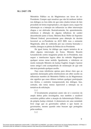RCL 23457 / PR
Ministério Público ou da Magistratura em favor do ex-
Presidente. Cumpre aqui ressalvar que não há nenhum indício
nos diálogos ou fora deles de que estes citados teriam de fato
procedido de forma inapropriada e, em alguns casos, sequer há
informação se a intenção em influenciar ou obter intervenção
chegou a ser efetivada. Ilustrativamente, há, aparentemente,
referência à obtenção de alguma influência de caráter
desconhecido junto à Exma. Ministra Rosa Weber do Supremo
Tribunal Federal, provavelmente para obtenção de decisão
favorável ao ex-Presidente na ACO 2822, mas a eminente
Magistrada, além de conhecida por sua extrema honradez e
retidão, denegou os pleitos da Defesa do ex-Presidente.
De igual forma, há diálogo que sugere tentativa de se
obter alguma intervenção do Exmo. Ministro Ricardo
Lewandowski contra imaginária prisão do ex-Presidente, mas
sequer o interlocutor logrou obter do referido Magistrado
qualquer acesso nesse sentido. Igualmente, a referência ao
recém nomeado Ministro da Justiça Eugênio Aragão ("parece
nosso amigo") está acompanhada de reclamação de que este
não teria prestado qualquer auxílio.
Faço essas referências apenas para deixar claro que as
aparentes declarações pelos interlocutores em obter auxílio ou
influenciar membro do Ministério Público ou da Magistratura
não significa que esses últimos tenham qualquer participação
nos ilícitos, o contrário transparecendo dos diálogos. Isso,
contudo, não torna menos reprovável a intenção ou as
tentativas de solicitação.
[...]
O levantamento propiciará assim não só o exercício da
ampla defesa pelos investigados, mas também o saudável
escrutínio público sobre a atuação da Administração Pública e
da própria Justiça criminal. A democracia em uma sociedade
livre exige que os governados saibam o que fazem os
governantes, mesmo quando estes buscam agir protegidos
pelas sombras.
[...]
9
Documento assinado digitalmente conforme MP n° 2.200-2/2001 de 24/08/2001, que institui a Infraestrutura de Chaves Públicas Brasileira - ICP-Brasil. O
documento pode ser acessado no endereço eletrônico http://www.stf.jus.br/portal/autenticacao/ sob o número 11174206.
 