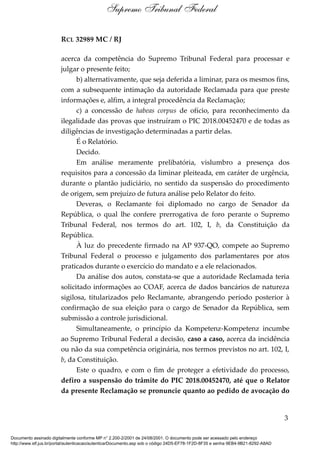 RCL 32989 MC / RJ
acerca da competência do Supremo Tribunal Federal para processar e
julgar o presente feito;
b) alternativamente, que seja deferida a liminar, para os mesmos fins,
com a subsequente intimação da autoridade Reclamada para que preste
informações e, alfim, a integral procedência da Reclamação;
c) a concessão de habeas corpus de ofício, para reconhecimento da
ilegalidade das provas que instruíram o PIC 2018.00452470 e de todas as
diligências de investigação determinadas a partir delas.
É o Relatório.
Decido.
Em análise meramente prelibatória, vislumbro a presença dos
requisitos para a concessão da liminar pleiteada, em caráter de urgência,
durante o plantão judiciário, no sentido da suspensão do procedimento
de origem, sem prejuízo de futura análise pelo Relator do feito.
Deveras, o Reclamante foi diplomado no cargo de Senador da
República, o qual lhe confere prerrogativa de foro perante o Supremo
Tribunal Federal, nos termos do art. 102, I, b, da Constituição da
República.
À luz do precedente firmado na AP 937-QO, compete ao Supremo
Tribunal Federal o processo e julgamento dos parlamentares por atos
praticados durante o exercício do mandato e a ele relacionados.
Da análise dos autos, constata-se que a autoridade Reclamada teria
solicitado informações ao COAF, acerca de dados bancários de natureza
sigilosa, titularizados pelo Reclamante, abrangendo período posterior à
confirmação de sua eleição para o cargo de Senador da República, sem
submissão a controle jurisdicional.
Simultaneamente, o princípio da Kompetenz-Kompetenz incumbe
ao Supremo Tribunal Federal a decisão, caso a caso, acerca da incidência
ou não da sua competência originária, nos termos previstos no art. 102, I,
b, da Constituição.
Este o quadro, e com o fim de proteger a efetividade do processo,
defiro a suspensão do trâmite do PIC 2018.00452470, até que o Relator
da presente Reclamação se pronuncie quanto ao pedido de avocação do
3
Supremo Tribunal Federal
Documento assinado digitalmente conforme MP n° 2.200-2/2001 de 24/08/2001. O documento pode ser acessado pelo endereço
http://www.stf.jus.br/portal/autenticacao/autenticarDocumento.asp sob o código 24D5-EF78-1F2D-8F35 e senha 9EB4-9B21-8292-A8AD
 