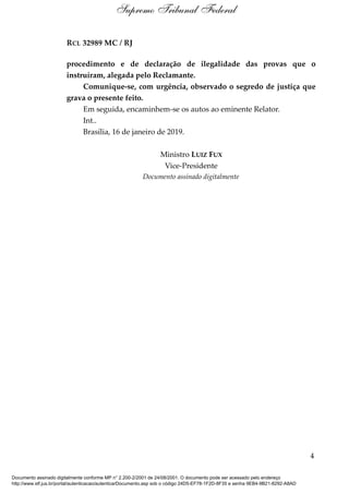 RCL 32989 MC / RJ
procedimento e de declaração de ilegalidade das provas que o
instruíram, alegada pelo Reclamante.
Comunique-se, com urgência, observado o segredo de justiça que
grava o presente feito.
Em seguida, encaminhem-se os autos ao eminente Relator.
Int..
Brasília, 16 de janeiro de 2019.
Ministro LUIZ FUX
Vice-Presidente
Documento assinado digitalmente
4
Supremo Tribunal Federal
Documento assinado digitalmente conforme MP n° 2.200-2/2001 de 24/08/2001. O documento pode ser acessado pelo endereço
http://www.stf.jus.br/portal/autenticacao/autenticarDocumento.asp sob o código 24D5-EF78-1F2D-8F35 e senha 9EB4-9B21-8292-A8AD
 