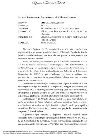 MEDIDA CAUTELAR NA RECLAMAÇÃO 32.989 RIO DE JANEIRO
RELATOR : MIN. MARCO AURÉLIO
RECLTE.(S) :F.N.B.
ADV.(A/S) :HUGO MENDES PLUTARCO E OUTRO(A/S)
RECLDO.(A/S) :MINISTÉRIO PÚBLICO DO ESTADO DO RIO DE
JANEIRO
PROC.(A/S)(ES) :PROCURADOR-GERAL DE JUSTIÇA DO ESTADO DO
RIO DE JANEIRO
BENEF.(A/S) :NÃO INDICADO
DECISÃO: Trata-se de Reclamação, instaurada sob o regime do
segredo de justiça, contra ato do Ministério Público do Estado do Rio de
Janeiro consubstanciador, em tese, de usurpação de competência do
Supremo Tribunal Federal.
Narra, em síntese, o Reclamante que o Ministério Público do Estado
do Rio de Janeiro determinou a instauração do PIC 2018.00452470, no
âmbito do Grupo de Atribuição Originária em Matéria Criminal, voltado
à apuração de notícia de fato materializada em Relatório de Informação
Financeira do COAF, e que envolveria, em tese, a prática, por
parlamentares estaduais, de supostos ilícitos relacionados ao exercício
dos respectivos mandatos.
O Reclamante assinala que, em 14/12/2018, depois de confirmada sua
eleição para o cargo de Senador da República, o órgão ministerial local
requereu ao COAF informações sobre dados sigilosos de sua titularidade,
abrangendo o período de abril de 2007 até a data da implementação da
diligência, a pretexto de instruir referido procedimento investigativo.
Sustenta que “o D. MPE/RJ utilizou-se do COAF para criar ‘atalho’ e se
furtar ao controle do Poder Judiciário, realizando verdadeira burla às regras
constitucionais de quebra de sigilo bancário e fiscal”, razão pela qual a
autoridade Reclamada teria incorrido em usurpação de competência do
Supremo Tribunal Federal.
Argumenta que, embora o Supremo Tribunal Federal tenha
conferido nova interpretação à prerrogativa de foro prevista no art. 102, I,
b, da Constituição da República, restou expressamente consignado, no
acórdão proferido nos autos da AP 937-QO, que “a conjugação dos critérios
Supremo Tribunal Federal
Documento assinado digitalmente conforme MP n° 2.200-2/2001 de 24/08/2001. O documento pode ser acessado pelo endereço
http://www.stf.jus.br/portal/autenticacao/autenticarDocumento.asp sob o código 24D5-EF78-1F2D-8F35 e senha 9EB4-9B21-8292-A8AD
 