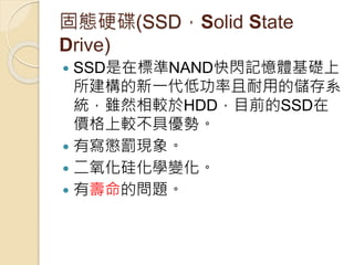 固態硬碟(SSD，Solid State
Drive)
 SSD是在標準NAND快閃記憶體基礎上
所建構的新一代低功率且耐用的儲存系
統，雖然相較於HDD，目前的SSD在
價格上較不具優勢。
 有寫懲罰現象。
 二氧化硅化學變化。
 有壽命的問題。
 