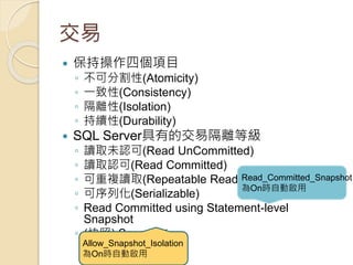交易
 保持操作四個項目
◦ 不可分割性(Atomicity)
◦ 一致性(Consistency)
◦ 隔離性(Isolation)
◦ 持續性(Durability)
 SQL Server具有的交易隔離等級
◦ 讀取未認可(Read UnCommitted)
◦ 讀取認可(Read Committed)
◦ 可重複讀取(Repeatable Read)
◦ 可序列化(Serializable)
◦ Read Committed using Statement-level
Snapshot
◦ (快照) Snapshot
Read_Committed_Snapshot
為On時自動啟用
Allow_Snapshot_Isolation
為On時自動啟用
 