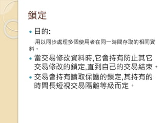 鎖定
 目的:
用以同步處理多個使用者在同一時間存取的相同資
料。
 當交易修改資料時,它會持有防止其它
交易修改的鎖定,直到自己的交易結束。
 交易會持有讀取保護的鎖定,其持有的
時間長短視交易隔離等級而定。
 