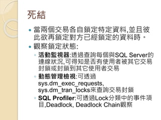 死結
 當兩個交易各自鎖定特定資料,並且彼
此欲再鎖定對方已經鎖定的資料時。
 觀察鎖定狀態:
◦ 活動監視器:透過查詢每個與SQL Server的
連線狀況,可得知是否有使用者被其它交易
封鎖或封鎖到其它使用者交易
◦ 動態管理檢視:可透過
sys.dm_exec_requests,
sys.dm_tran_locks來查詢交易封鎖
◦ SQL Profiler:可透過Lock分類中的事件項
目,Deadlock, Deadlock Chain觀察
 