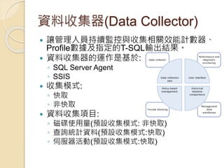 資料收集器(Data Collector)
 讓管理人員持續監控與收集相關效能計數器、
Profile數據及指定的T-SQL輸出結果。
 資料收集器的運作是基於:
◦ SQL Server Agent
◦ SSIS
 收集模式:
◦ 快取
◦ 非快取
 資料收集項目:
◦ 磁碟使用量(預設收集模式: 非快取)
◦ 查詢統計資料(預設收集模式:快取)
◦ 伺服器活動(預設收集模式:快取)
 