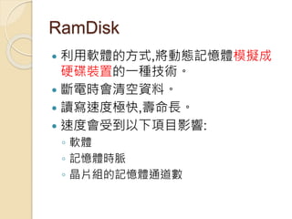 RamDisk
 利用軟體的方式,將動態記憶體模擬成
硬碟裝置的一種技術。
 斷電時會清空資料。
 讀寫速度極快,壽命長。
 速度會受到以下項目影響:
◦ 軟體
◦ 記憶體時脈
◦ 晶片組的記憶體通道數
 