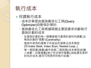 執行成本
 何謂執行成本
◦ 成本計算是由查詢最佳化工具(Query
Optimizer)自動做計算的
◦ 查詢最佳化工具根據兩個主要因素來判斷執行
查詢計劃的成本
 在查詢計劃的每一個層級進行處理的資料列總數,此
稱為計劃的”基數”(Cardinality)
 查詢中使用的運算子所指定的演算法成本模型
(如:Index Seek, Index Scan, Nested Loop..)
 第一個因素(基數)會作為第二個因素(成本模型)的輸
入參數。改善基數(減少符合條件筆數),就能產生更好
的估計成本,進而可有更好的執行紀劃。
 