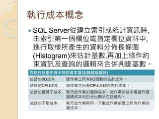 執行成本概念
 SQL Server從建立索引或統計資訊時,
由索引第一個欄位或指定欄位資料中,
進行取樣所產生的資料分佈長條圖
(Histogram)來估計基數,再加上條件約
束資訊及查詢的邏輯來合併判斷基數。
在執行計劃中有不同的成本項目(執越低越好)
估計的I/O成本 該作業之所有I/O活動的估計成本。
估計的CPU成本 該作業之所有CPU活動的估計成本。
估計的運算子成本 執行此作業的查詢成本。此作業的成本會當作查
詢總成本的百分比顯示在括號內。
估計的子樹成本 執行此作業與同一子數此作業前面之所有作業的
總成本。
 