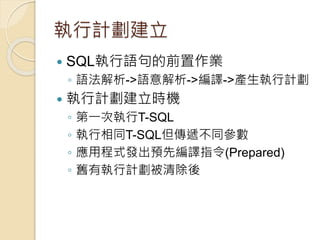 執行計劃建立
 SQL執行語句的前置作業
◦ 語法解析->語意解析->編譯->產生執行計劃
 執行計劃建立時機
◦ 第一次執行T-SQL
◦ 執行相同T-SQL但傳遞不同參數
◦ 應用程式發出預先編譯指令(Prepared)
◦ 舊有執行計劃被清除後
 