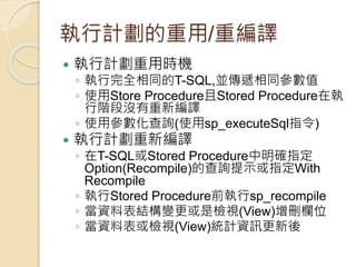 執行計劃的重用/重編譯
 執行計劃重用時機
◦ 執行完全相同的T-SQL,並傳遞相同參數值
◦ 使用Store Procedure且Stored Procedure在執
行階段沒有重新編譯
◦ 使用參數化查詢(使用sp_executeSql指令)
 執行計劃重新編譯
◦ 在T-SQL或Stored Procedure中明確指定
Option(Recompile)的查詢提示或指定With
Recompile
◦ 執行Stored Procedure前執行sp_recompile
◦ 當資料表結構變更或是檢視(View)增刪欄位
◦ 當資料表或檢視(View)統計資訊更新後
 