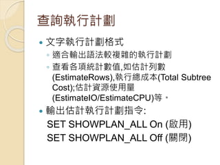 查詢執行計劃
 文字執行計劃格式
◦ 適合輸出語法較複雜的執行計劃
◦ 查看各項統計數值,如估計列數
(EstimateRows),執行總成本(Total Subtree
Cost);估計資源使用量
(EstimateIO/EstimateCPU)等。
 輸出估計執行計劃指令:
SET SHOWPLAN_ALL On (啟用)
SET SHOWPLAN_ALL Off (關閉)
 