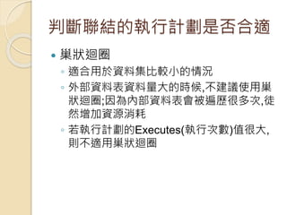 判斷聯結的執行計劃是否合適
 巢狀迴圈
◦ 適合用於資料集比較小的情況
◦ 外部資料表資料量大的時候,不建議使用巢
狀迴圈;因為內部資料表會被遍歷很多次,徒
然增加資源消耗
◦ 若執行計劃的Executes(執行次數)值很大,
則不適用巢狀迴圈
 