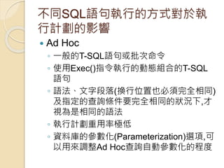 不同SQL語句執行的方式對於執
行計劃的影響
 Ad Hoc
◦ 一般的T-SQL語句或批次命令
◦ 使用Exec()指令執行的動態組合的T-SQL
語句
◦ 語法、文字段落(換行位置也必須完全相同)
及指定的查詢條件要完全相同的狀況下,才
視為是相同的語法
◦ 執行計劃重用率極低
◦ 資料庫的參數化(Parameterization)選項,可
以用來調整Ad Hoc查詢自動參數化的程度
 