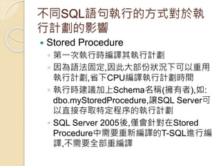 不同SQL語句執行的方式對於執
行計劃的影響
 Stored Procedure
◦ 第一次執行時編譯其執行計劃
◦ 因為語法固定,因此大部份狀況下可以重用
執行計劃,省下CPU編譯執行計劃時間
◦ 執行時建議加上Schema名稱(擁有者),如:
dbo.myStoredProcedure,讓SQL Server可
以直接存取特定程序的執行計劃
◦ SQL Server 2005後,僅會針對在Stored
Procedure中需要重新編譯的T-SQL進行編
譯,不需要全部重編譯
 