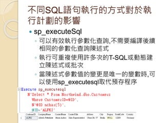 不同SQL語句執行的方式對於執
行計劃的影響
 sp_executeSql
◦ 可以有效執行參數化查詢,不需要編譯後續
相同的參數化查詢陳述式
◦ 執行可重複使用許多次的T-SQL或動態建
立陳述式或批次
◦ 當陳述式參數值的變更是唯一的變數時,可
以使用sp_executesql取代預存程序
 
