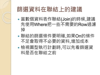 篩選資料在聯結上的建議
 當數個資料表作聯結(Join)的時候,建議
先使用Where把一些不需要的Row過濾
掉
 聯結的篩選條件要明確,如果On的條件
不足會取得不必要的資料,增加成本
 檢視圖型執行計劃時,可以先看篩選資
料是否在聯結之前
 