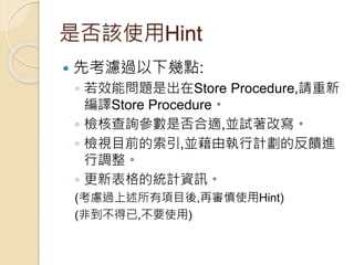 是否該使用Hint
 先考濾過以下幾點:
◦ 若效能問題是出在Store Procedure,請重新
編譯Store Procedure。
◦ 檢核查詢參數是否合適,並試著改寫。
◦ 檢視目前的索引,並藉由執行計劃的反饋進
行調整。
◦ 更新表格的統計資訊。
(考慮過上述所有項目後,再審慎使用Hint)
(非到不得已,不要使用)
 