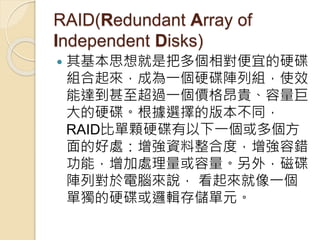 RAID(Redundant Array of
Independent Disks)
 其基本思想就是把多個相對便宜的硬碟
組合起來，成為一個硬碟陣列組，使效
能達到甚至超過一個價格昂貴、容量巨
大的硬碟。根據選擇的版本不同，
RAID比單顆硬碟有以下一個或多個方
面的好處：增強資料整合度，增強容錯
功能，增加處理量或容量。另外，磁碟
陣列對於電腦來說， 看起來就像一個
單獨的硬碟或邏輯存儲單元。
 