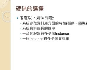 硬碟的選擇
 考慮以下幾個問題:
◦ 系統存取資料庫方面的特性(循序、隨機)
◦ 系統資料成長的速率
◦ 一台伺服器有多少個Instance
◦ 一個Instance有多少個資料庫
 