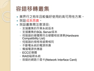 容錯移轉叢集
 業界行之有年且較偏好使用的高可用性方案。
 架設成本昂貴。
 架設叢集需注意項目:
◦ 支援叢集的作業系統版本
◦ 支援叢集的SQL Server版本
◦ 伺服器的硬體需符合硬體相容清單(Hardware
Compatibility List)
◦ 伺服器的規格等級需相同
◦ 不斷電系統的電源供應
◦ 備援電源供應器
◦ ECC記憶體
◦ RAID磁碟系統
◦ 容錯的網路介面卡(Network Interface Card)
 