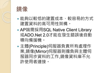 鏡像
 能夠以較低的建置成本、較容易的方式
建置資料的高可用性架構。
 AP端需採用SQL Native Client Library
或ADO.Net 2.0才能在發生錯誤後自動
導向備援機。
 主體(Principle)伺服器負責所有處理作
業,鏡像(Mirror)伺服器則擔負與主體伺
服器同步資料的工作,鏡像資料庫不允
許使用者連接。
 