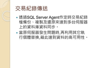 交易紀錄傳送
 透過SQL Server Agent作定時交易紀錄
檔備份、複製及還原來達到多台伺服器
上的資料庫資料同步。
 當原伺服器發生問題時,再利用其它執
行個體替換,藉此達到資料的高可用性。
 