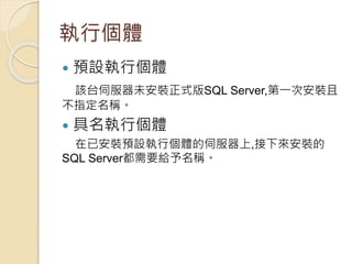 執行個體
 預設執行個體
該台伺服器未安裝正式版SQL Server,第一次安裝且
不指定名稱。
 具名執行個體
在已安裝預設執行個體的伺服器上,接下來安裝的
SQL Server都需要給予名稱。
 