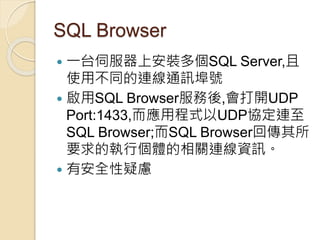 SQL Browser
 一台伺服器上安裝多個SQL Server,且
使用不同的連線通訊埠號
 啟用SQL Browser服務後,會打開UDP
Port:1433,而應用程式以UDP協定連至
SQL Browser;而SQL Browser回傳其所
要求的執行個體的相關連線資訊。
 有安全性疑慮
 