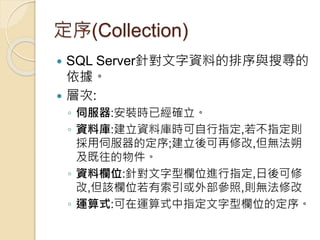 定序(Collection)
 SQL Server針對文字資料的排序與搜尋的
依據。
 層次:
◦ 伺服器:安裝時已經確立。
◦ 資料庫:建立資料庫時可自行指定,若不指定則
採用伺服器的定序;建立後可再修改,但無法朔
及既往的物件。
◦ 資料欄位:針對文字型欄位進行指定,日後可修
改,但該欄位若有索引或外部參照,則無法修改
◦ 運算式:可在運算式中指定文字型欄位的定序。
 