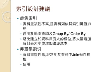 索引設計建議
 叢集索引
◦ 資料重複性不高,且資料列依其索引鍵值排
序
◦ 適用於範圍查詢及Group By/ Order By
◦ 避免建立於資料長度大的欄位,將大量增加
資料表大小並增加維護成本
 非叢集索引
◦ 資料重複性高,經常用於查詢中Join條件欄
位
◦ 使用
 