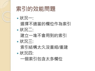 索引的效能問題
 狀況一:
選擇不適當的欄位作為索引
 狀況二:
建立一堆不會用到的索引
 狀況三:
索引結構太久沒重組/重建
 狀況四:
一個索引包含太多欄位
 