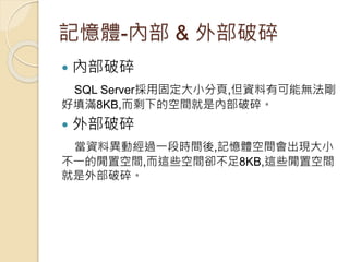 記憶體-內部 & 外部破碎
 內部破碎
SQL Server採用固定大小分頁,但資料有可能無法剛
好填滿8KB,而剩下的空間就是內部破碎。
 外部破碎
當資料異動經過一段時間後,記憶體空間會出現大小
不一的閒置空間,而這些空間卻不足8KB,這些閒置空間
就是外部破碎。
 
