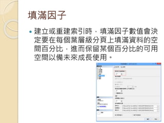 填滿因子
 建立或重建索引時，填滿因子數值會決
定要在每個葉層級分頁上填滿資料的空
間百分比，進而保留某個百分比的可用
空間以備未來成長使用。
 