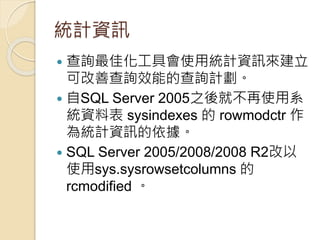 統計資訊
 查詢最佳化工具會使用統計資訊來建立
可改善查詢效能的查詢計劃。
 自SQL Server 2005之後就不再使用系
統資料表 sysindexes 的 rowmodctr 作
為統計資訊的依據。
 SQL Server 2005/2008/2008 R2改以
使用sys.sysrowsetcolumns 的
rcmodified 。
 