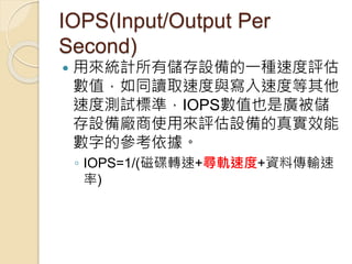 IOPS(Input/Output Per
Second)
 用來統計所有儲存設備的一種速度評估
數值，如同讀取速度與寫入速度等其他
速度測試標準，IOPS數值也是廣被儲
存設備廠商使用來評估設備的真實效能
數字的參考依據。
◦ IOPS=1/(磁碟轉速+尋軌速度+資料傳輸速
率)
 