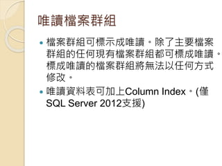唯讀檔案群組
 檔案群組可標示成唯讀。除了主要檔案
群組的任何現有檔案群組都可標成唯讀。
標成唯讀的檔案群組將無法以任何方式
修改。
 唯讀資料表可加上Column Index。(僅
SQL Server 2012支援)
 