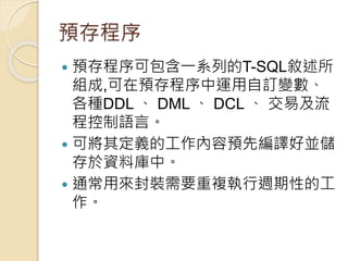 預存程序
 預存程序可包含一系列的T-SQL敘述所
組成,可在預存程序中運用自訂變數、
各種DDL 、 DML 、 DCL 、 交易及流
程控制語言。
 可將其定義的工作內容預先編譯好並儲
存於資料庫中。
 通常用來封裝需要重複執行週期性的工
作。
 