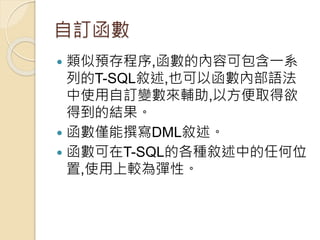 自訂函數
 類似預存程序,函數的內容可包含一系
列的T-SQL敘述,也可以函數內部語法
中使用自訂變數來輔助,以方便取得欲
得到的結果。
 函數僅能撰寫DML敘述。
 函數可在T-SQL的各種敘述中的任何位
置,使用上較為彈性。
 