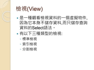 檢視(View)
 是一種觀看檢視資料的一個虛擬物件,
因為它本身不儲存資料,而只儲存查詢
資料的Select語法。
 有以下三種類型的檢視:
◦ 標準檢視
◦ 索引檢視
◦ 分割檢視
 