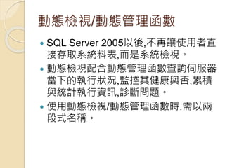 動態檢視/動態管理函數
 SQL Server 2005以後,不再讓使用者直
接存取系統料表,而是系統檢視。
 動態檢視配合動態管理函數查詢伺服器
當下的執行狀況,監控其健康與否,累積
與統計執行資訊,診斷問題。
 使用動態檢視/動態管理函數時,需以兩
段式名稱。
 